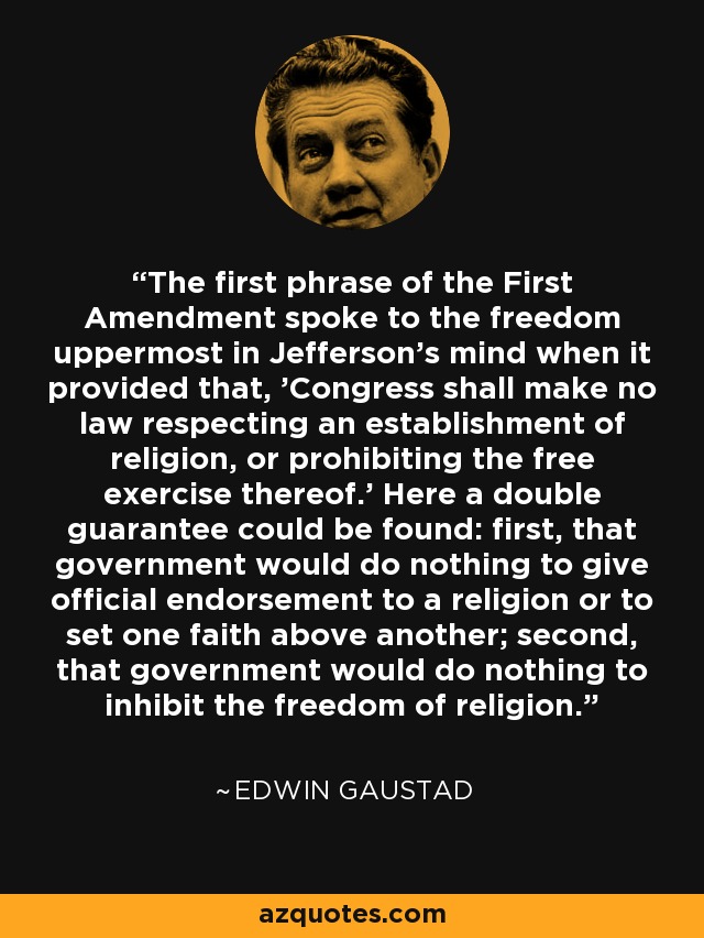 The first phrase of the First Amendment spoke to the freedom uppermost in Jefferson's mind when it provided that, 'Congress shall make no law respecting an establishment of religion, or prohibiting the free exercise thereof.' Here a double guarantee could be found: first, that government would do nothing to give official endorsement to a religion or to set one faith above another; second, that government would do nothing to inhibit the freedom of religion. - Edwin Gaustad