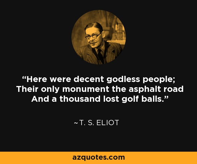 Here were decent godless people; Their only monument the asphalt road And a thousand lost golf balls. - T. S. Eliot