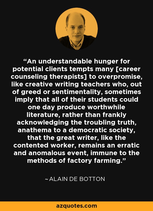 An understandable hunger for potential clients tempts many [career counseling therapists] to overpromise, like creative writing teachers who, out of greed or sentimentality, sometimes imply that all of their students could one day produce worthwhile literature, rather than frankly acknowledging the troubling truth, anathema to a democratic society, that the great writer, like the contented worker, remains an erratic and anomalous event, immune to the methods of factory farming. - Alain de Botton