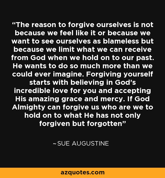 The reason to forgive ourselves is not because we feel like it or because we want to see ourselves as blameless but because we limit what we can receive from God when we hold on to our past. He wants to do so much more than we could ever imagine. Forgiving yourself starts with believing in God's incredible love for you and accepting His amazing grace and mercy. If God Almighty can forgive us who are we to hold on to what He has not only forgiven but forgotten - Sue Augustine