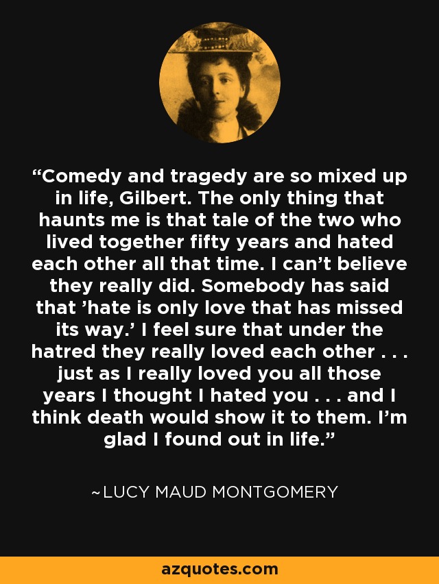 Comedy and tragedy are so mixed up in life, Gilbert. The only thing that haunts me is that tale of the two who lived together fifty years and hated each other all that time. I can't believe they really did. Somebody has said that 'hate is only love that has missed its way.' I feel sure that under the hatred they really loved each other . . . just as I really loved you all those years I thought I hated you . . . and I think death would show it to them. I'm glad I found out in life. - Lucy Maud Montgomery