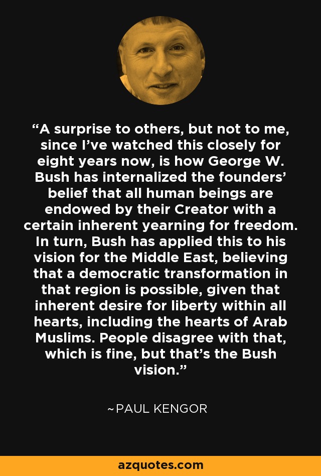 A surprise to others, but not to me, since I've watched this closely for eight years now, is how George W. Bush has internalized the founders' belief that all human beings are endowed by their Creator with a certain inherent yearning for freedom. In turn, Bush has applied this to his vision for the Middle East, believing that a democratic transformation in that region is possible, given that inherent desire for liberty within all hearts, including the hearts of Arab Muslims. People disagree with that, which is fine, but that's the Bush vision. - Paul Kengor