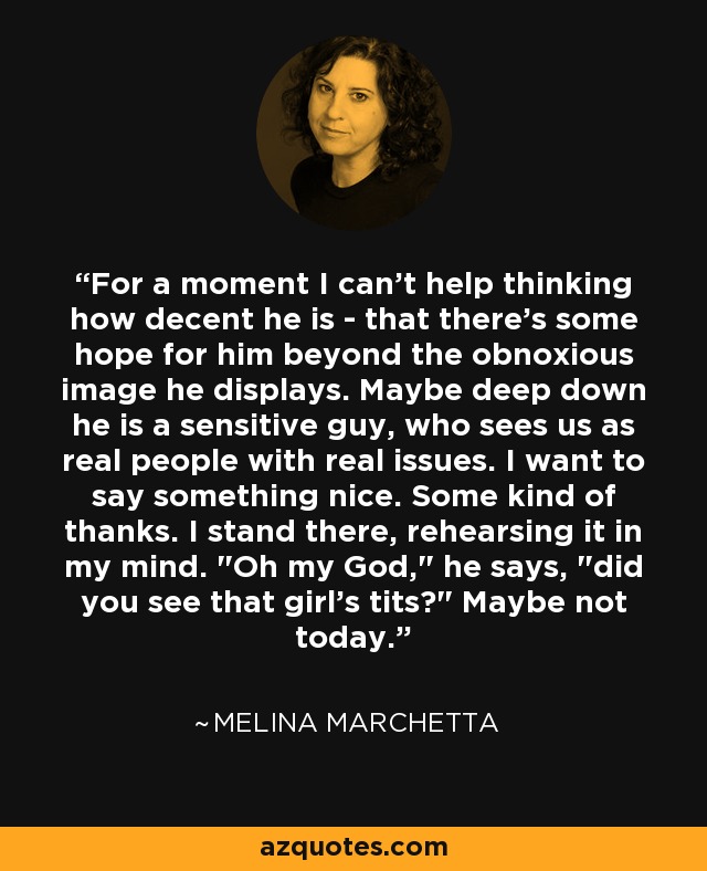 For a moment I can't help thinking how decent he is - that there's some hope for him beyond the obnoxious image he displays. Maybe deep down he is a sensitive guy, who sees us as real people with real issues. I want to say something nice. Some kind of thanks. I stand there, rehearsing it in my mind. 