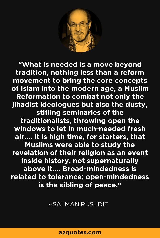 What is needed is a move beyond tradition, nothing less than a reform movement to bring the core concepts of Islam into the modern age, a Muslim Reformation to combat not only the jihadist ideologues but also the dusty, stifling seminaries of the traditionalists, throwing open the windows to let in much-needed fresh air.... It is high time, for starters, that Muslims were able to study the revelation of their religion as an event inside history, not supernaturally above it.... Broad-mindedness is related to tolerance; open-mindedness is the sibling of peace. - Salman Rushdie