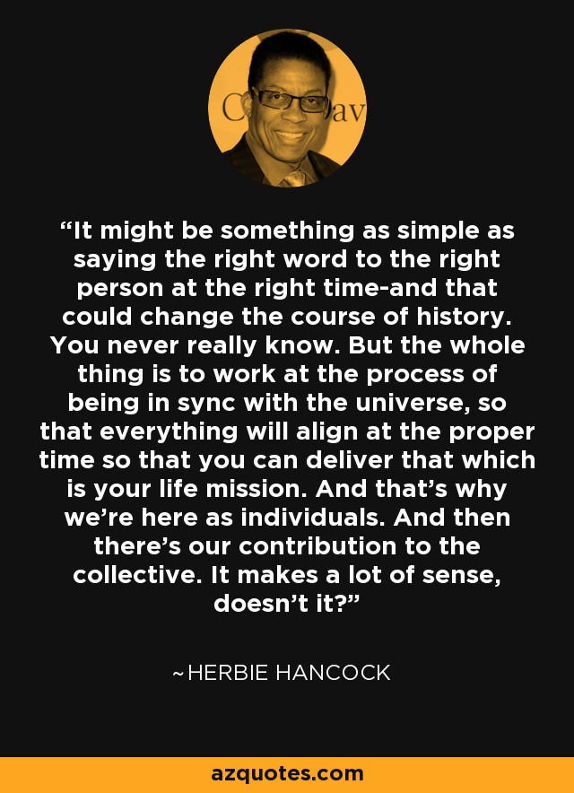 It might be something as simple as saying the right word to the right person at the right time-and that could change the course of history. You never really know. But the whole thing is to work at the process of being in sync with the universe, so that everything will align at the proper time so that you can deliver that which is your life mission. And that's why we're here as individuals. And then there's our contribution to the collective. It makes a lot of sense, doesn't it? - Herbie Hancock