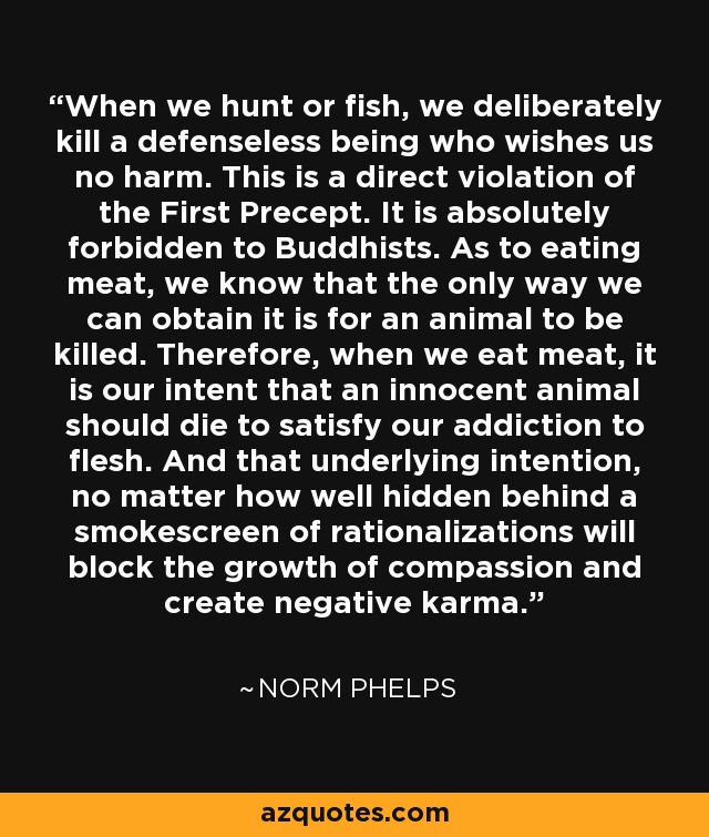 When we hunt or fish, we deliberately kill a defenseless being who wishes us no harm. This is a direct violation of the First Precept. It is absolutely forbidden to Buddhists. As to eating meat, we know that the only way we can obtain it is for an animal to be killed. Therefore, when we eat meat, it is our intent that an innocent animal should die to satisfy our addiction to flesh. And that underlying intention, no matter how well hidden behind a smokescreen of rationalizations will block the growth of compassion and create negative karma. - Norm Phelps