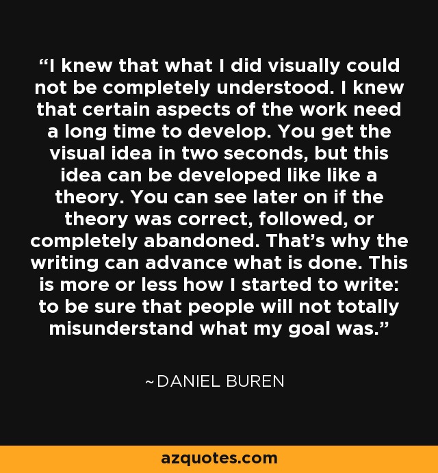 I knew that what I did visually could not be completely understood. I knew that certain aspects of the work need a long time to develop. You get the visual idea in two seconds, but this idea can be developed like like a theory. You can see later on if the theory was correct, followed, or completely abandoned. That's why the writing can advance what is done. This is more or less how I started to write: to be sure that people will not totally misunderstand what my goal was. - Daniel Buren