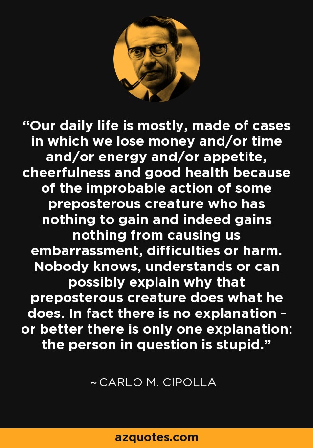 Our daily life is mostly, made of cases in which we lose money and/or time and/or energy and/or appetite, cheerfulness and good health because of the improbable action of some preposterous creature who has nothing to gain and indeed gains nothing from causing us embarrassment, difficulties or harm. Nobody knows, understands or can possibly explain why that preposterous creature does what he does. In fact there is no explanation - or better there is only one explanation: the person in question is stupid. - Carlo M. Cipolla