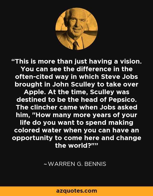 This is more than just having a vision. You can see the difference in the often-cited way in which Steve Jobs brought in John Sculley to take over Apple. At the time, Sculley was destined to be the head of Pepsico. The clincher came when Jobs asked him, 