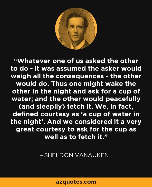 Whatever one of us asked the other to do - it was assumed the asker would weigh all the consequences - the other would do. Thus one might wake the other in the night and ask for a cup of water; and the other would peacefully (and sleepily) fetch it. We, in fact, defined courtesy as 'a cup of water in the night'. And we considered it a very great courtesy to ask for the cup as well as to fetch it. - Sheldon Vanauken