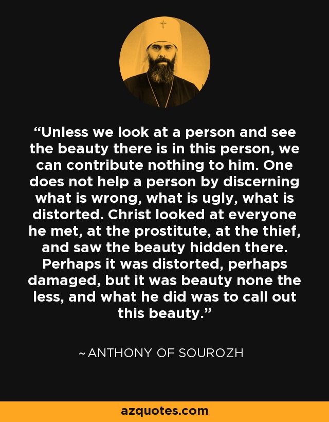 Unless we look at a person and see the beauty there is in this person, we can contribute nothing to him. One does not help a person by discerning what is wrong, what is ugly, what is distorted. Christ looked at everyone he met, at the prostitute, at the thief, and saw the beauty hidden there. Perhaps it was distorted, perhaps damaged, but it was beauty none the less, and what he did was to call out this beauty. - Anthony of Sourozh