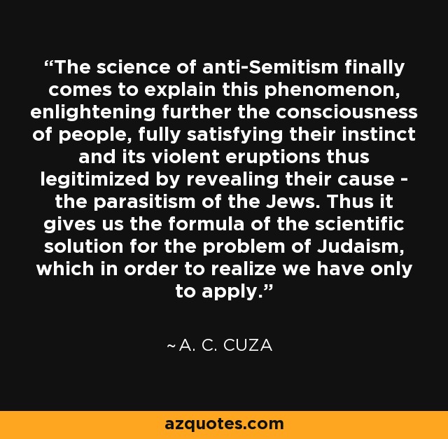 The science of anti-Semitism finally comes to explain this phenomenon, enlightening further the consciousness of people, fully satisfying their instinct and its violent eruptions thus legitimized by revealing their cause - the parasitism of the Jews. Thus it gives us the formula of the scientific solution for the problem of Judaism, which in order to realize we have only to apply. - A. C. Cuza