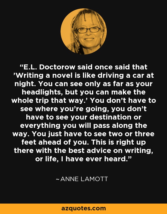 E.L. Doctorow said once said that 'Writing a novel is like driving a car at night. You can see only as far as your headlights, but you can make the whole trip that way.' You don't have to see where you're going, you don't have to see your destination or everything you will pass along the way. You just have to see two or three feet ahead of you. This is right up there with the best advice on writing, or life, I have ever heard. - Anne Lamott