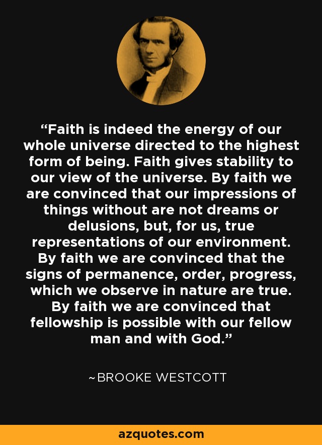 Faith is indeed the energy of our whole universe directed to the highest form of being. Faith gives stability to our view of the universe. By faith we are convinced that our impressions of things without are not dreams or delusions, but, for us, true representations of our environment. By faith we are convinced that the signs of permanence, order, progress, which we observe in nature are true. By faith we are convinced that fellowship is possible with our fellow man and with God. - Brooke Westcott