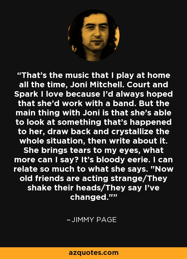 That's the music that I play at home all the time, Joni Mitchell. Court and Spark I love because I'd always hoped that she'd work with a band. But the main thing with Joni is that she's able to look at something that's happened to her, draw back and crystallize the whole situation, then write about it. She brings tears to my eyes, what more can I say? It's bloody eerie. I can relate so much to what she says. 