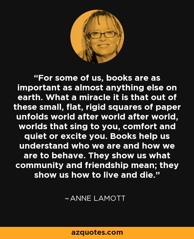 For some of us, books are as important as almost anything else on earth. What a miracle it is that out of these small, flat, rigid squares of paper unfolds world after world after world, worlds that sing to you, comfort and quiet or excite you. Books help us understand who we are and how we are to behave. They show us what community and friendship mean; they show us how to live and die. - Anne Lamott