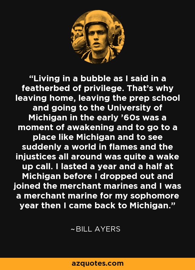Living in a bubble as I said in a featherbed of privilege. That's why leaving home, leaving the prep school and going to the University of Michigan in the early '60s was a moment of awakening and to go to a place like Michigan and to see suddenly a world in flames and the injustices all around was quite a wake up call. I lasted a year and a half at Michigan before I dropped out and joined the merchant marines and I was a merchant marine for my sophomore year then I came back to Michigan. - Bill Ayers