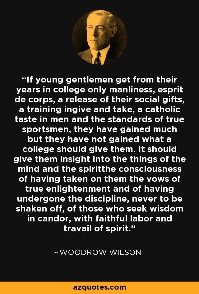 If young gentlemen get from their years in college only manliness, esprit de corps, a release of their social gifts, a training ingive and take, a catholic taste in men and the standards of true sportsmen, they have gained much but they have not gained what a college should give them. It should give them insight into the things of the mind and the spiritthe consciousness of having taken on them the vows of true enlightenment and of having undergone the discipline, never to be shaken off, of those who seek wisdom in candor, with faithful labor and travail of spirit. - Woodrow Wilson