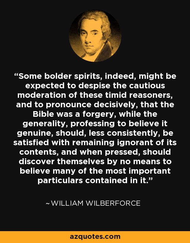 Some bolder spirits, indeed, might be expected to despise the cautious moderation of these timid reasoners, and to pronounce decisively, that the Bible was a forgery, while the generality, professing to believe it genuine, should, less consistently, be satisfied with remaining ignorant of its contents, and when pressed, should discover themselves by no means to believe many of the most important particulars contained in it. - William Wilberforce