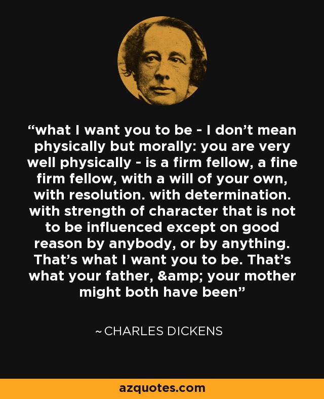 what I want you to be - I don't mean physically but morally: you are very well physically - is a firm fellow, a fine firm fellow, with a will of your own, with resolution. with determination. with strength of character that is not to be influenced except on good reason by anybody, or by anything. That's what I want you to be. That's what your father, & your mother might both have been - Charles Dickens