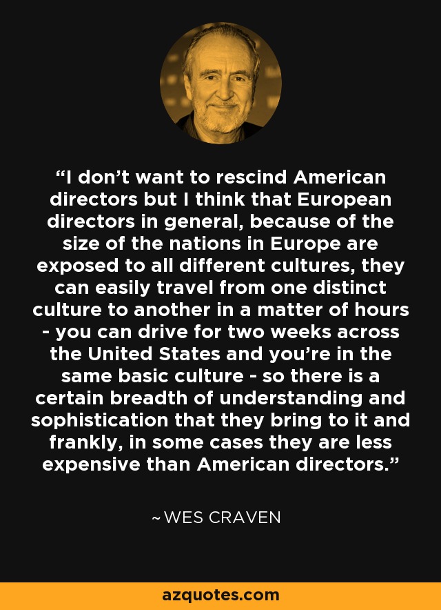 I don't want to rescind American directors but I think that European directors in general, because of the size of the nations in Europe are exposed to all different cultures, they can easily travel from one distinct culture to another in a matter of hours - you can drive for two weeks across the United States and you're in the same basic culture - so there is a certain breadth of understanding and sophistication that they bring to it and frankly, in some cases they are less expensive than American directors. - Wes Craven