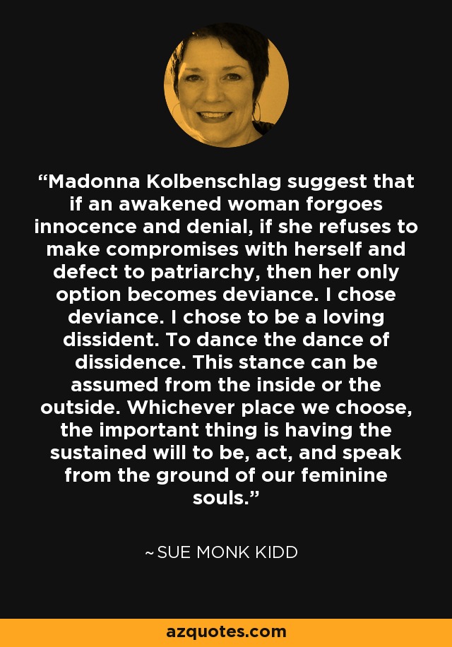 Madonna Kolbenschlag suggest that if an awakened woman forgoes innocence and denial, if she refuses to make compromises with herself and defect to patriarchy, then her only option becomes deviance. I chose deviance. I chose to be a loving dissident. To dance the dance of dissidence. This stance can be assumed from the inside or the outside. Whichever place we choose, the important thing is having the sustained will to be, act, and speak from the ground of our feminine souls. - Sue Monk Kidd