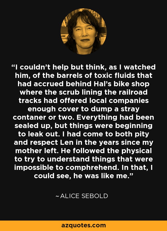 I couldn't help but think, as I watched him, of the barrels of toxic fluids that had accrued behind Hal's bike shop where the scrub lining the railroad tracks had offered local companies enough cover to dump a stray contaner or two. Everything had been sealed up, but things were beginning to leak out. I had come to both pity and respect Len in the years since my mother left. He followed the physical to try to understand things that were impossible to comphrehend. In that, I could see, he was like me. - Alice Sebold