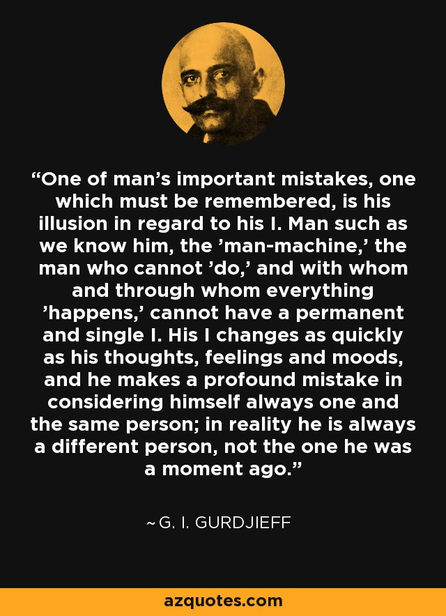 One of man's important mistakes, one which must be remembered, is his illusion in regard to his I. Man such as we know him, the 'man-machine,' the man who cannot 'do,' and with whom and through whom everything 'happens,' cannot have a permanent and single I. His I changes as quickly as his thoughts, feelings and moods, and he makes a profound mistake in considering himself always one and the same person; in reality he is always a different person, not the one he was a moment ago. - G. I. Gurdjieff