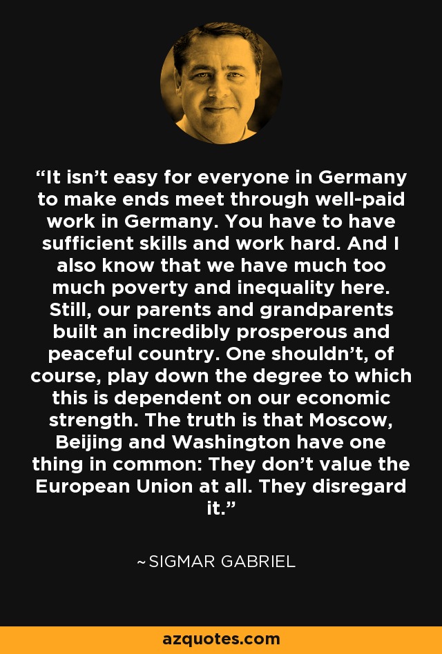 It isn't easy for everyone in Germany to make ends meet through well-paid work in Germany. You have to have sufficient skills and work hard. And I also know that we have much too much poverty and inequality here. Still, our parents and grandparents built an incredibly prosperous and peaceful country. One shouldn't, of course, play down the degree to which this is dependent on our economic strength. The truth is that Moscow, Beijing and Washington have one thing in common: They don't value the European Union at all. They disregard it. - Sigmar Gabriel