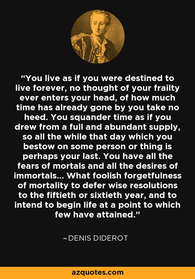 You live as if you were destined to live forever, no thought of your frailty ever enters your head, of how much time has already gone by you take no heed. You squander time as if you drew from a full and abundant supply, so all the while that day which you bestow on some person or thing is perhaps your last. You have all the fears of mortals and all the desires of immortals… What foolish forgetfulness of mortality to defer wise resolutions to the fiftieth or sixtieth year, and to intend to begin life at a point to which few have attained. - Denis Diderot