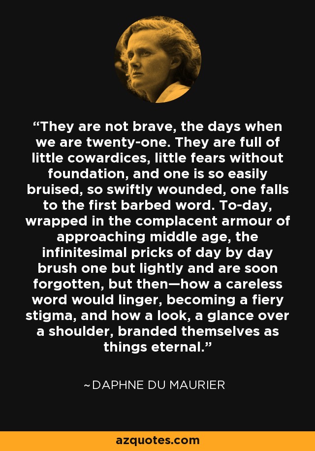 They are not brave, the days when we are twenty-one. They are full of little cowardices, little fears without foundation, and one is so easily bruised, so swiftly wounded, one falls to the first barbed word. To-day, wrapped in the complacent armour of approaching middle age, the infinitesimal pricks of day by day brush one but lightly and are soon forgotten, but then—how a careless word would linger, becoming a fiery stigma, and how a look, a glance over a shoulder, branded themselves as things eternal. - Daphne du Maurier