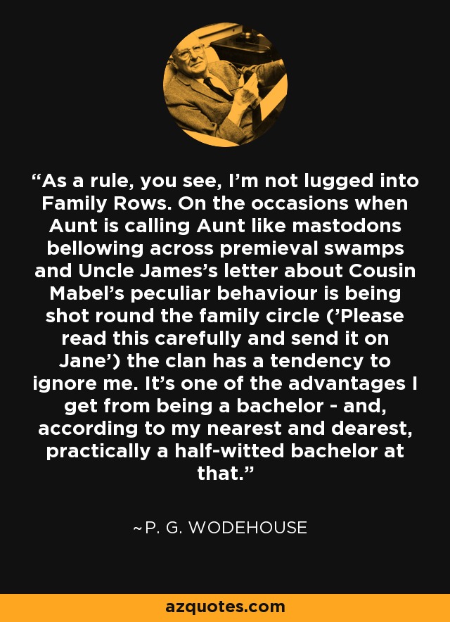As a rule, you see, I'm not lugged into Family Rows. On the occasions when Aunt is calling Aunt like mastodons bellowing across premieval swamps and Uncle James's letter about Cousin Mabel's peculiar behaviour is being shot round the family circle ('Please read this carefully and send it on Jane') the clan has a tendency to ignore me. It's one of the advantages I get from being a bachelor - and, according to my nearest and dearest, practically a half-witted bachelor at that. - P. G. Wodehouse