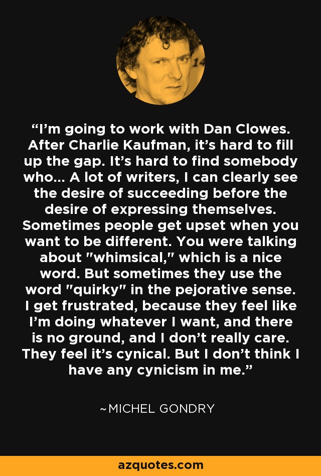 I'm going to work with Dan Clowes. After Charlie Kaufman, it's hard to fill up the gap. It's hard to find somebody who... A lot of writers, I can clearly see the desire of succeeding before the desire of expressing themselves. Sometimes people get upset when you want to be different. You were talking about 