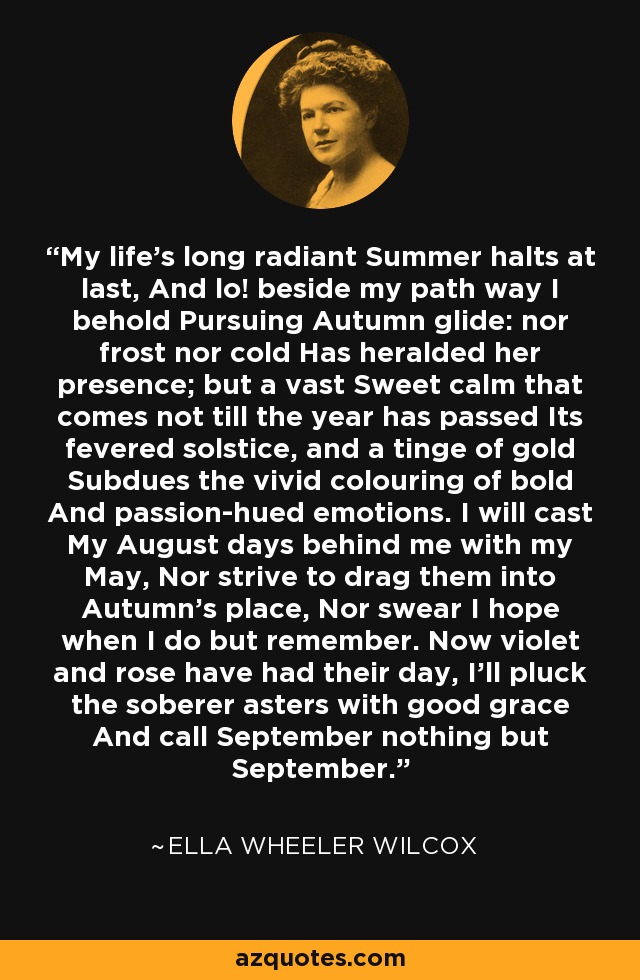 My life's long radiant Summer halts at last, And lo! beside my path way I behold Pursuing Autumn glide: nor frost nor cold Has heralded her presence; but a vast Sweet calm that comes not till the year has passed Its fevered solstice, and a tinge of gold Subdues the vivid colouring of bold And passion-hued emotions. I will cast My August days behind me with my May, Nor strive to drag them into Autumn's place, Nor swear I hope when I do but remember. Now violet and rose have had their day, I'll pluck the soberer asters with good grace And call September nothing but September. - Ella Wheeler Wilcox