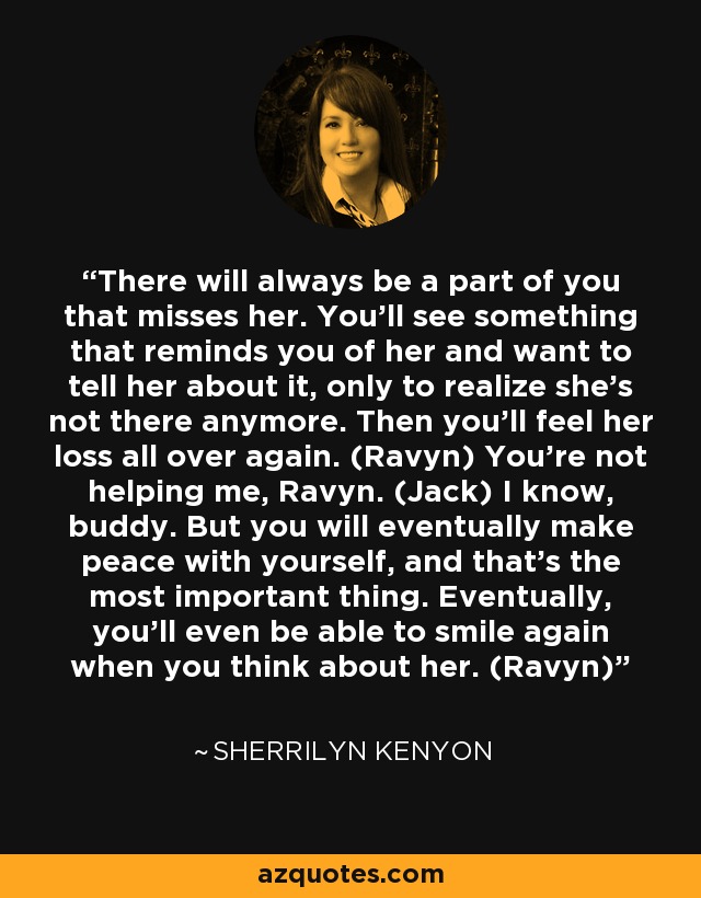 There will always be a part of you that misses her. You'll see something that reminds you of her and want to tell her about it, only to realize she's not there anymore. Then you'll feel her loss all over again. (Ravyn) You're not helping me, Ravyn. (Jack) I know, buddy. But you will eventually make peace with yourself, and that's the most important thing. Eventually, you'll even be able to smile again when you think about her. (Ravyn) - Sherrilyn Kenyon