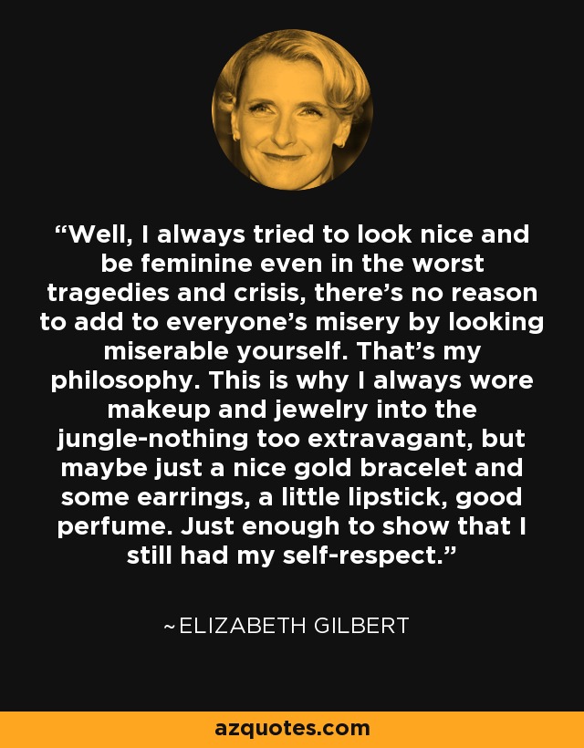 Well, I always tried to look nice and be feminine even in the worst tragedies and crisis, there's no reason to add to everyone's misery by looking miserable yourself. That's my philosophy. This is why I always wore makeup and jewelry into the jungle-nothing too extravagant, but maybe just a nice gold bracelet and some earrings, a little lipstick, good perfume. Just enough to show that I still had my self-respect. - Elizabeth Gilbert