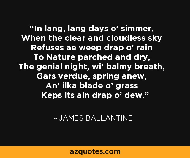 In lang, lang days o' simmer, When the clear and cloudless sky Refuses ae weep drap o' rain To Nature parched and dry, The genial night, wi' balmy breath, Gars verdue, spring anew, An' ilka blade o' grass Keps its ain drap o' dew. - James Ballantine