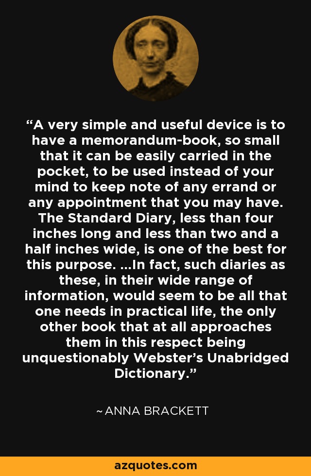 A very simple and useful device is to have a memorandum-book, so small that it can be easily carried in the pocket, to be used instead of your mind to keep note of any errand or any appointment that you may have. The Standard Diary, less than four inches long and less than two and a half inches wide, is one of the best for this purpose. ...In fact, such diaries as these, in their wide range of information, would seem to be all that one needs in practical life, the only other book that at all approaches them in this respect being unquestionably Webster's Unabridged Dictionary. - Anna Brackett