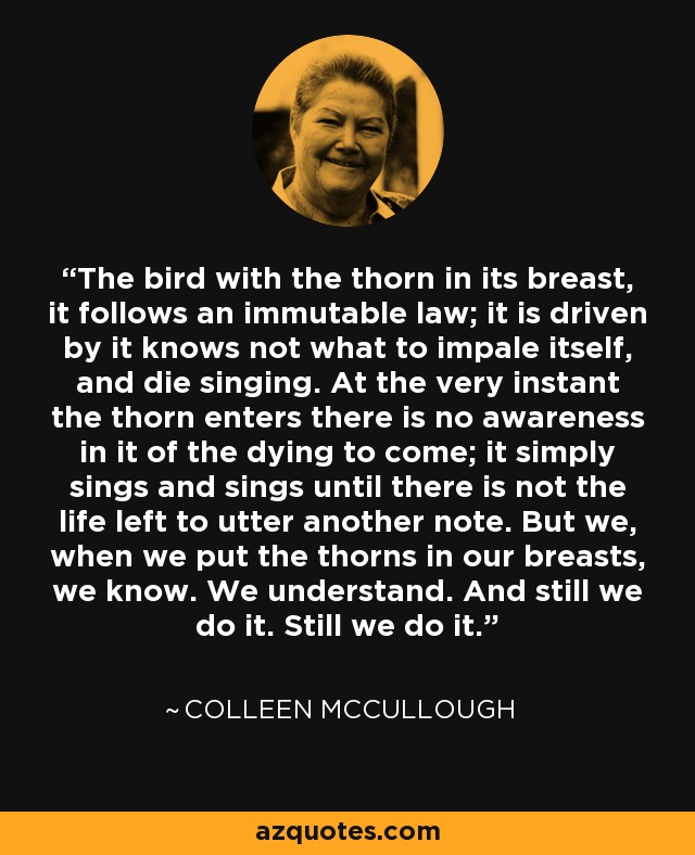 The bird with the thorn in its breast, it follows an immutable law; it is driven by it knows not what to impale itself, and die singing. At the very instant the thorn enters there is no awareness in it of the dying to come; it simply sings and sings until there is not the life left to utter another note. But we, when we put the thorns in our breasts, we know. We understand. And still we do it. Still we do it. - Colleen McCullough