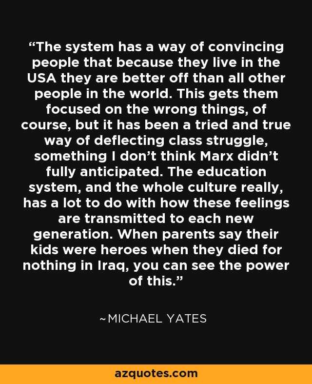 The system has a way of convincing people that because they live in the USA they are better off than all other people in the world. This gets them focused on the wrong things, of course, but it has been a tried and true way of deflecting class struggle, something I don't think Marx didn't fully anticipated. The education system, and the whole culture really, has a lot to do with how these feelings are transmitted to each new generation. When parents say their kids were heroes when they died for nothing in Iraq, you can see the power of this. - Michael Yates