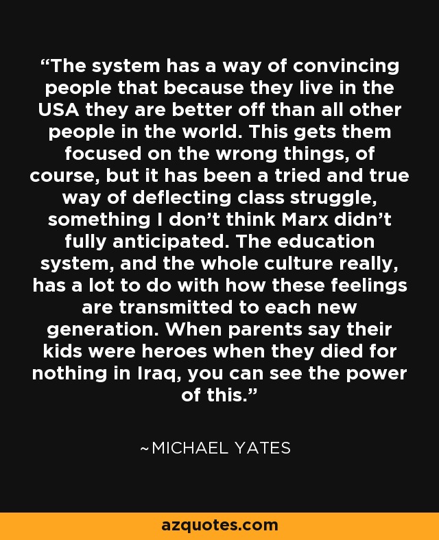 The system has a way of convincing people that because they live in the USA they are better off than all other people in the world. This gets them focused on the wrong things, of course, but it has been a tried and true way of deflecting class struggle, something I don't think Marx didn't fully anticipated. The education system, and the whole culture really, has a lot to do with how these feelings are transmitted to each new generation. When parents say their kids were heroes when they died for nothing in Iraq, you can see the power of this. - Michael Yates