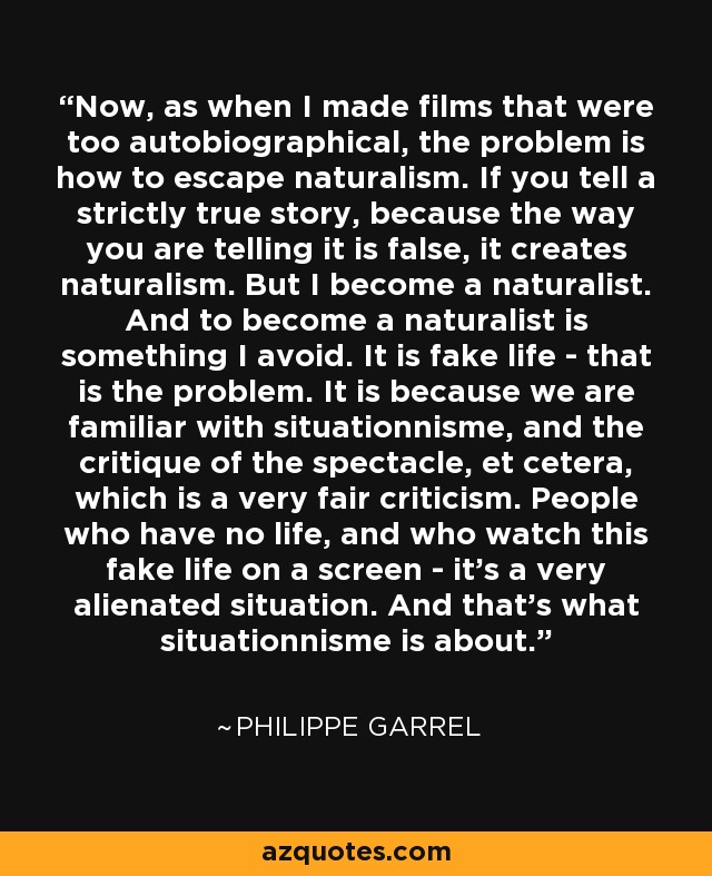 Now, as when I made films that were too autobiographical, the problem is how to escape naturalism. If you tell a strictly true story, because the way you are telling it is false, it creates naturalism. But I become a naturalist. And to become a naturalist is something I avoid. It is fake life - that is the problem. It is because we are familiar with situationnisme, and the critique of the spectacle, et cetera, which is a very fair criticism. People who have no life, and who watch this fake life on a screen - it's a very alienated situation. And that's what situationnisme is about. - Philippe Garrel