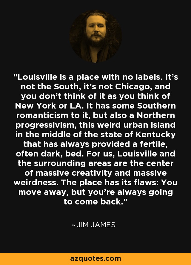Louisville is a place with no labels. It’s not the South, it’s not Chicago, and you don’t think of it as you think of New York or LA. It has some Southern romanticism to it, but also a Northern progressivism, this weird urban island in the middle of the state of Kentucky that has always provided a fertile, often dark, bed. For us, Louisville and the surrounding areas are the center of massive creativity and massive weirdness. The place has its flaws: You move away, but you’re always going to come back. - Jim James