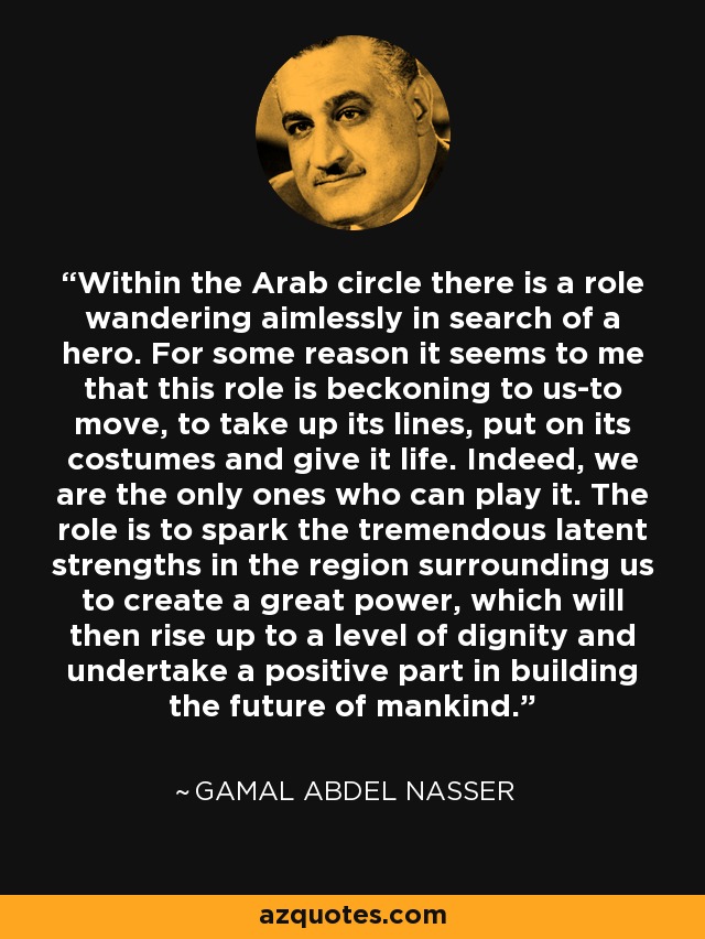 Within the Arab circle there is a role wandering aimlessly in search of a hero. For some reason it seems to me that this role is beckoning to us-to move, to take up its lines, put on its costumes and give it life. Indeed, we are the only ones who can play it. The role is to spark the tremendous latent strengths in the region surrounding us to create a great power, which will then rise up to a level of dignity and undertake a positive part in building the future of mankind. - Gamal Abdel Nasser
