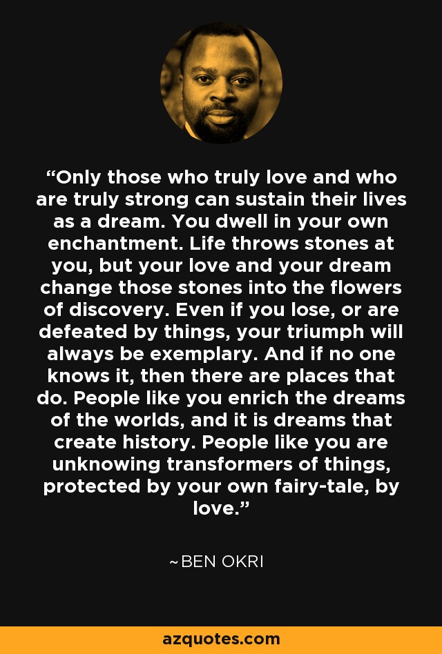 Only those who truly love and who are truly strong can sustain their lives as a dream. You dwell in your own enchantment. Life throws stones at you, but your love and your dream change those stones into the flowers of discovery. Even if you lose, or are defeated by things, your triumph will always be exemplary. And if no one knows it, then there are places that do. People like you enrich the dreams of the worlds, and it is dreams that create history. People like you are unknowing transformers of things, protected by your own fairy-tale, by love. - Ben Okri