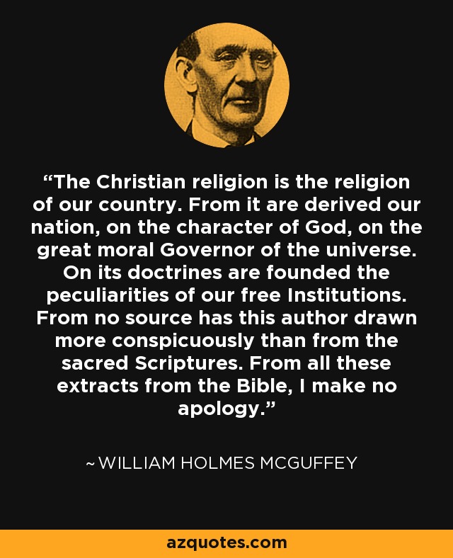 The Christian religion is the religion of our country. From it are derived our nation, on the character of God, on the great moral Governor of the universe. On its doctrines are founded the peculiarities of our free Institutions. From no source has this author drawn more conspicuously than from the sacred Scriptures. From all these extracts from the Bible, I make no apology. - William Holmes McGuffey