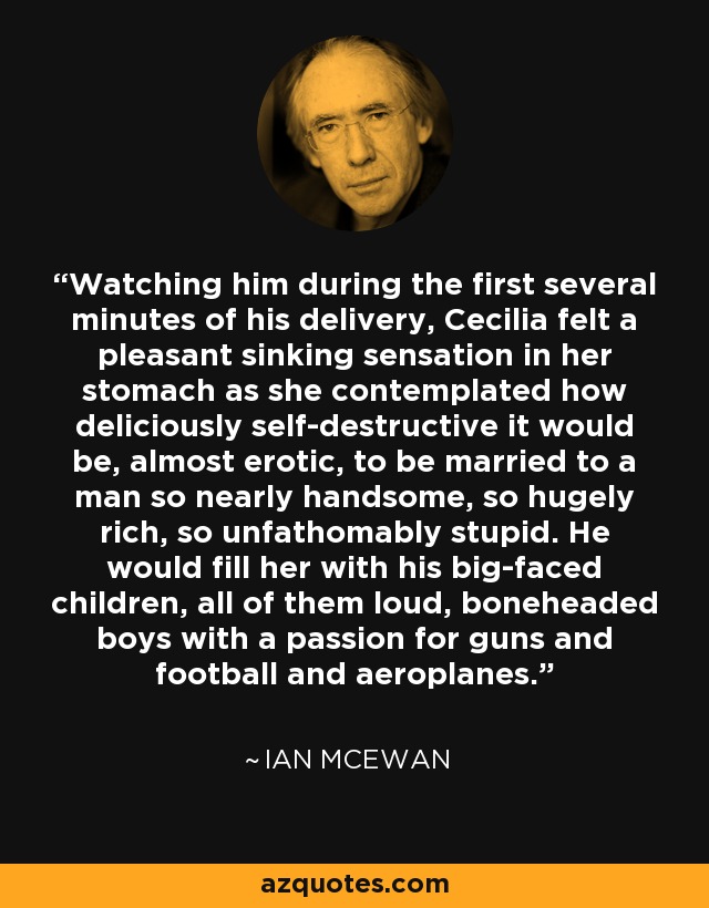 Watching him during the first several minutes of his delivery, Cecilia felt a pleasant sinking sensation in her stomach as she contemplated how deliciously self-destructive it would be, almost erotic, to be married to a man so nearly handsome, so hugely rich, so unfathomably stupid. He would fill her with his big-faced children, all of them loud, boneheaded boys with a passion for guns and football and aeroplanes. - Ian Mcewan