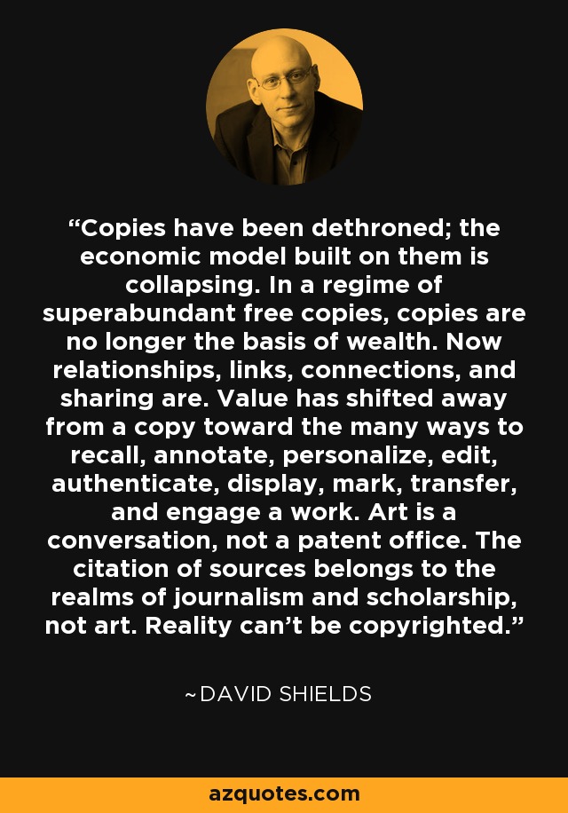 Copies have been dethroned; the economic model built on them is collapsing. In a regime of superabundant free copies, copies are no longer the basis of wealth. Now relationships, links, connections, and sharing are. Value has shifted away from a copy toward the many ways to recall, annotate, personalize, edit, authenticate, display, mark, transfer, and engage a work. Art is a conversation, not a patent office. The citation of sources belongs to the realms of journalism and scholarship, not art. Reality can’t be copyrighted. - David Shields