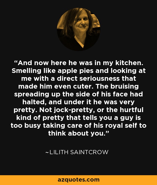 And now here he was in my kitchen. Smelling like apple pies and looking at me with a direct seriousness that made him even cuter. The bruising spreading up the side of his face had halted, and under it he was very pretty. Not jock-pretty, or the hurtful kind of pretty that tells you a guy is too busy taking care of his royal self to think about you. - Lilith Saintcrow