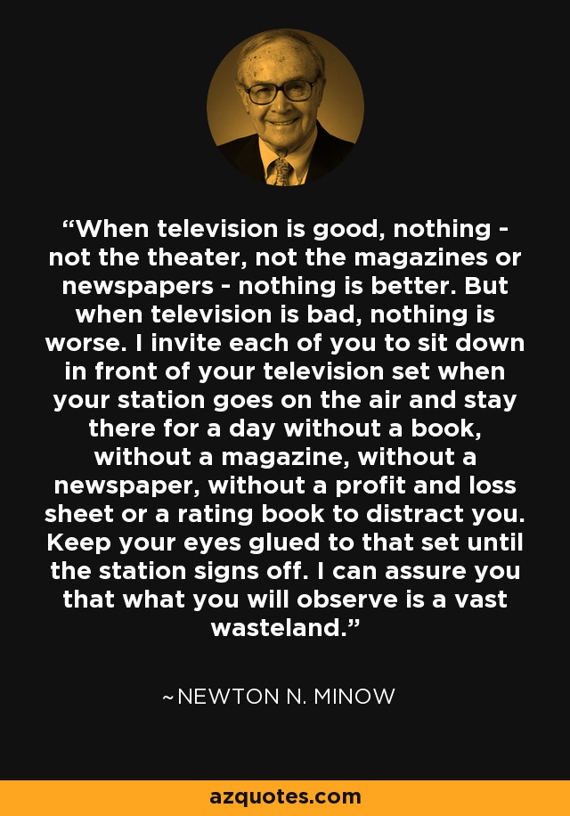 When television is good, nothing - not the theater, not the magazines or newspapers - nothing is better. But when television is bad, nothing is worse. I invite each of you to sit down in front of your television set when your station goes on the air and stay there for a day without a book, without a magazine, without a newspaper, without a profit and loss sheet or a rating book to distract you. Keep your eyes glued to that set until the station signs off. I can assure you that what you will observe is a vast wasteland. - Newton N. Minow